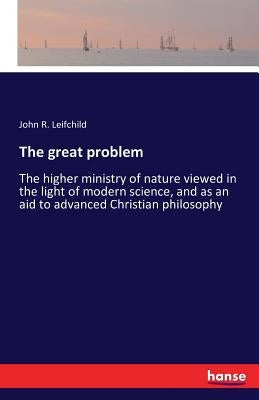 The great problem: The higher ministry of nature viewed in the light of modern science, and as an aid to advanced Christian philosophy by Leifchild, John R.