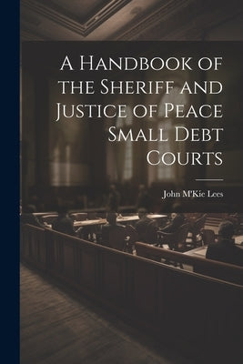 A Handbook of the Sheriff and Justice of Peace Small Debt Courts by Lees, John m'Kie