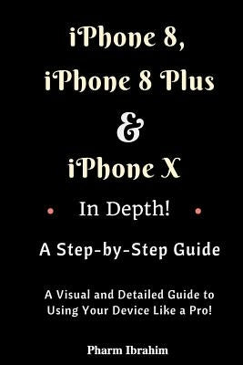 iPhone 8, iPhone 8 Plus and iPhone X in Depth! a Step-By-Step Manual: (a Visual and Detailed Guide to Using Your Device Like a Pro!) by Pharm Ibrahim