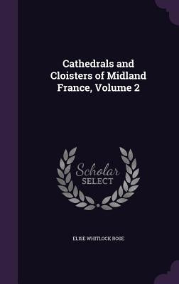 Cathedrals and Cloisters of Midland France, Volume 2 by Rose, Elise Whitlock