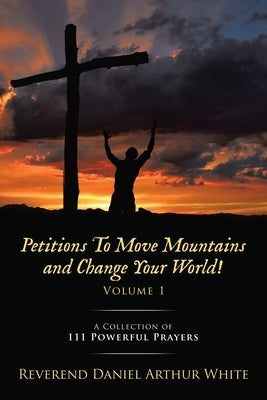 Petitions To Move Mountains and Change Your World! Volume 1: A Collection of 111 Powerful Prayers by White, Reverend Daniel Arthur
