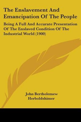 The Enslavement And Emancipation Of The People: Being A Full And Accurate Presentation Of The Enslaved Condition Of The Industrial World (1900) by Herboldshimer, John Bertholemew