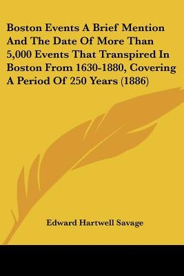 Boston Events A Brief Mention And The Date Of More Than 5,000 Events That Transpired In Boston From 1630-1880, Covering A Period Of 250 Years (1886) by Savage, Edward Hartwell