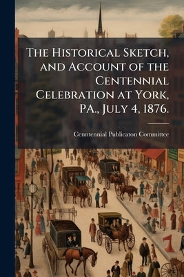 The Historical Sketch, and Account of the Centennial Celebration at York, PA., July 4, 1876. by Committee, Cenntennial Publicaton