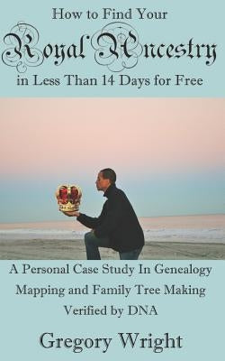 How to Find Your Royal Ancestry for Free in Less Than 14 Days: A Personal Case Study in Genealogy Mapping and Family Tree Making Verified by DNA by Wright, Gregory