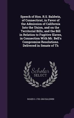 Speech of Hon. R.S. Baldwin, of Connecticut, in Favor of the Admission of California Into the Union, and on the Territorial Bills, and the Bill in Rel by Baldwin, Roger S. 1793-1863