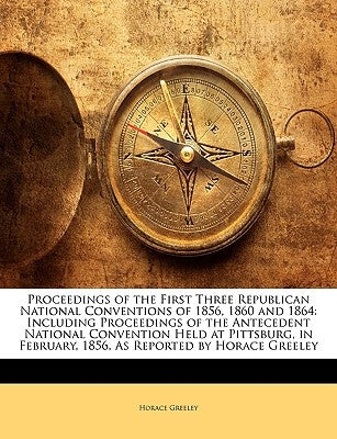Proceedings of the First Three Republican National Conventions of 1856, 1860 and 1864: Including Proceedings of the Antecedent National Convention Hel by Greeley, Horace