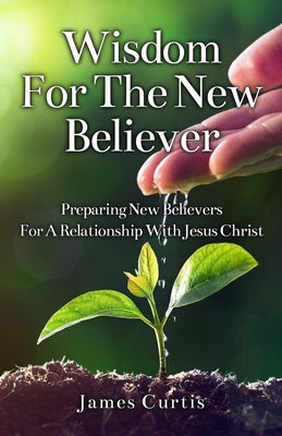 Wisdom for the New Believer: Preparing New Believers for a Relationship with Jesus Christ by Curtis, James T.