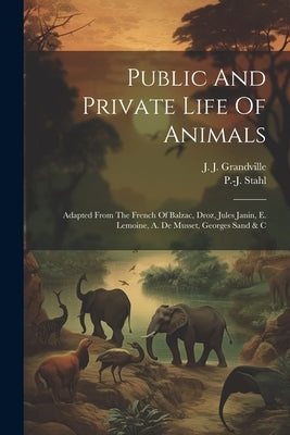 Public And Private Life Of Animals: Adapted From The French Of Balzac, Droz, Jules Janin, E. Lemoine, A. De Musset, Georges Sand & C by Stahl, P. -J