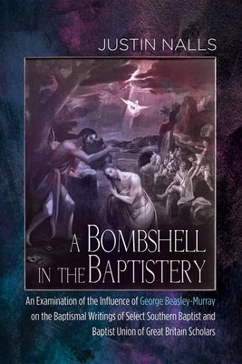 A Bombshell in the Baptistery: An Examination of the Influence of George Beasley-Murray on the Baptismal Writings of Select Southern Baptist and Bapt by Nalls, Justin