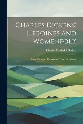Charles Dickens' Heroines and Womenfolk: Some Thoughts Concerning Them: A Lecture by Rideal, Charles Frederick