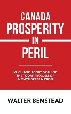 Canada Prosperity in Peril: Much Ado About Nothing the Today Problem of a Once Great Nation by Benstead, Walter