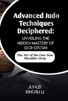 Advanced Judo Techniques Deciphered: Unveiling the Hidden Mastery of Seoi-otoshi: The Art of the One-Arm Shoulder Drop by Xingru Li, Junlei