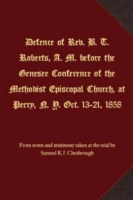 Defence of Rev. B. T. Roberts, A. M. before the Genesee Conference of the Methodist Episcopal Church, at Perry, N. Y. Oct. 13-21, 1858 by Chesbrough, Samuel K. J.