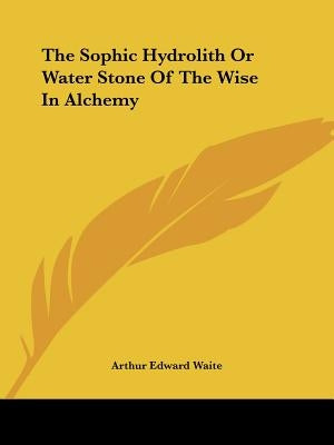 The Sophic Hydrolith Or Water Stone Of The Wise In Alchemy by Waite, Arthur Edward