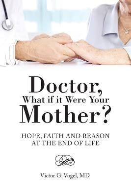 Doctor, What if it Were Your Mother?: Hope, Faith and Reason at the End of Life by Vogel, Victor G.