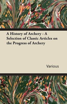 A History of Archery - A Selection of Classic Articles on the Progress of Archery by Various