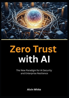 Zero Trust with AI: The New Paradigm for AI Security and Enterprise Resilience by White, Alvin