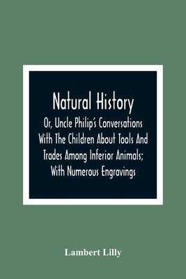 Natural History; Or, Uncle Philip'S Conversations With The Children About Tools And Trades Among Inferior Animals; With Numerous Engravings by Lilly, Lambert