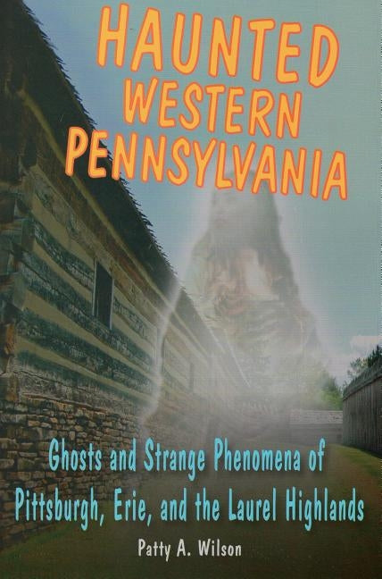 Haunted Western Pennsylvania: Ghosts and Strange Phenomena of Pittsburgh, Erie, and the Laurel Highlands by Wilson, Patty A.