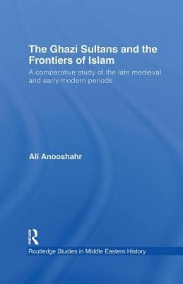 The Ghazi Sultans and the Frontiers of Islam: A comparative study of the late medieval and early modern periods by Anooshahr, Ali