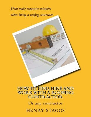 How to Find, Hire and Work with a Roofing Contractor: Or any contractor by Staggs, Henry M.