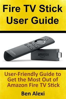 Fire TV Stick User Guide: User-Friendly Guide to Get the Most Out of Amazon Fire TV Stick by Alexi, Ben