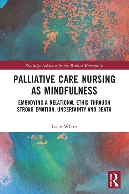 Palliative Care Nursing as Mindfulness: Embodying a Relational Ethic through Strong Emotion, Uncertainty and Death by White, Lacie