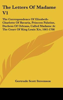 The Letters Of Madame V1: The Correspondence Of Elizabeth-Charlotte Of Bavaria, Princess Palatine, Duchess Of Orleans, Called Madame At The Cour by Stevenson, Gertrude Scott
