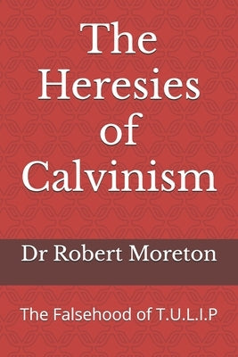 The Heresies of Calvinism: The Falsehood of T.U.L.I.P by Moreton, Robert