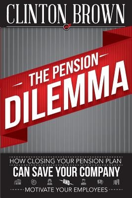 The Pension Dilemma: How Closing Your Pension Plan Can Save Your Company and Motivate Your Employees by Brown, Clinton