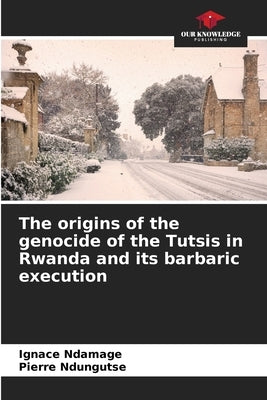 The origins of the genocide of the Tutsis in Rwanda and its barbaric execution by Ndamage, Ignace