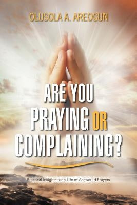 Are You Praying or Complaining?: Practical Insights for a Life of Answered Prayers by Areogun, Olusola A.