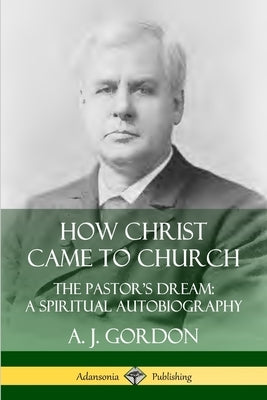 How Christ Came to Church: the Pastor's Dream; A Spiritual Autobiography by Gordon, A. J.