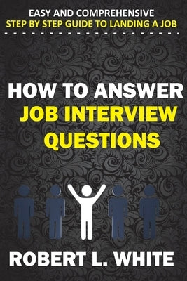 How to Answer Interview Questions: Easy and Comprehensive Step by Step Guide to Landing a Job by White, Robert L.