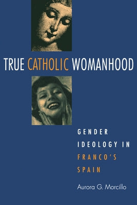True Catholic Womanhood: Gender Ideology in Franco's Spain by Morcillo, Aurora