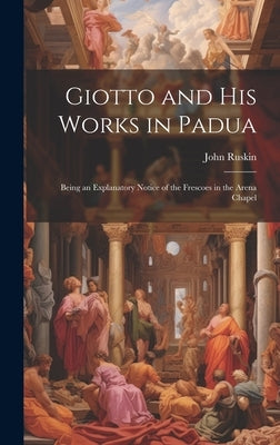 Giotto and his Works in Padua: Being an Explanatory Notice of the Frescoes in the Arena Chapel by Ruskin, John
