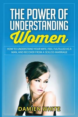 The Power of Understanding Women: How to Understand Your Wife, Feel Fulfilled as a Man, and Recover from a Sexless Marriage by White, Damien