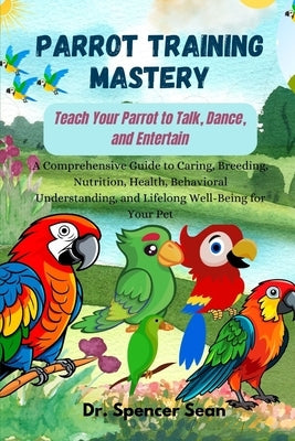 Parrot Training Mastery: Teach Your Parrot to Talk, Dance, and Entertain: A Comprehensive Guide to Caring, Breeding, Nutrition, Health, Behavio by Sean, Spencer