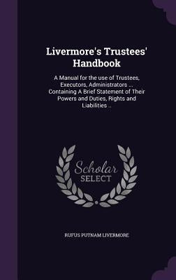 Livermore's Trustees' Handbook: A Manual for the use of Trustees, Executors, Administrators ... Containing A Brief Statement of Their Powers and Dutie by Livermore, Rufus Putnam