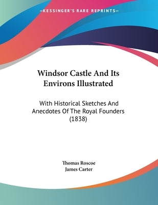 Windsor Castle And Its Environs Illustrated: With Historical Sketches And Anecdotes Of The Royal Founders (1838) by Roscoe, Thomas