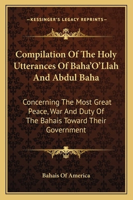 Compilation Of The Holy Utterances Of Baha'O'Llah And Abdul Baha: Concerning The Most Great Peace, War And Duty Of The Bahais Toward Their Government by Bahais of America