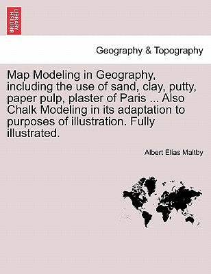 Map Modeling in Geography, Including the Use of Sand, Clay, Putty, Paper Pulp, Plaster of Paris ... Also Chalk Modeling in Its Adaptation to Purposes by Maltby, Albert Elias