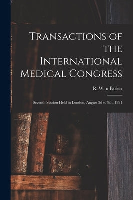 Transactions of the International Medical Congress: Seventh Session Held in London, August 2d to 9th, 1881 by Parker, R. W. N. 83032465