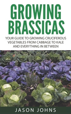 Growing Brassicas: Growing Cruciferous Vegetables From Cabbage to Kale and Everything In Between by Johns, Jason