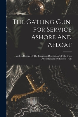 The Gatling Gun, For Service Ashore And Afloat: With A History Of The Invention, Description Of The Gun, Official Reports Of Recent Trials by Anonymous