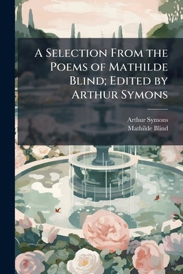 A Selection From the Poems of Mathilde Blind; Edited by Arthur Symons by Symons, Arthur