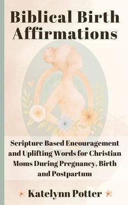 Biblical Birth Affirmations: Scripture Based Encouragement and Uplifting Words for Christian Moms During Pregnancy, Birth and Postpartum by Potter, Katelynn