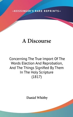 A Discourse: Concerning The True Import Of The Words Election And Reprobation, And The Things Signified By Them In The Holy Scripture (1817) by Whitby, Daniel
