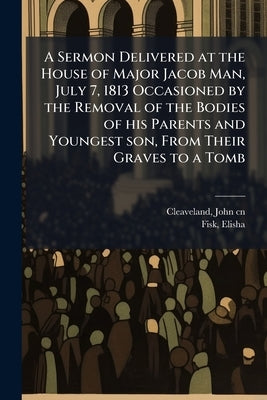 A Sermon Delivered at the House of Major Jacob Man, July 7, 1813 Occasioned by the Removal of the Bodies of his Parents and Youngest son, From Their G by Cleaveland, John 1749-1815 Cn